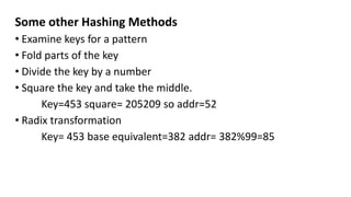 Some other Hashing Methods
• Examine keys for a pattern
• Fold parts of the key
• Divide the key by a number
• Square the key and take the middle.
Key=453 square= 205209 so addr=52
• Radix transformation
Key= 453 base equivalent=382 addr= 382%99=85
 
