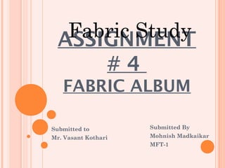 Fabric Study
  ASSIGNMENT
      #4
   FABRIC ALBUM

Submitted to         Submitted By
Mr. Vasant Kothari   Mohnish Madkaikar
                     MFT-1
 