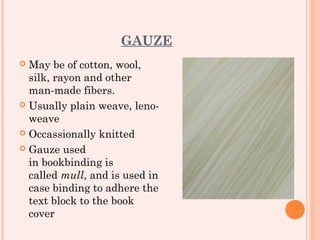 GAUZE
 May be of cotton, wool,
  silk, rayon and other
  man-made fibers.
 Usually plain weave, leno-
  weave
 Occassionally knitted

 Gauze used
  in bookbinding is
  called mull, and is used in
  case binding to adhere the
  text block to the book
  cover
 