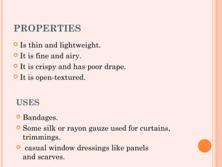 PROPERTIES
 Is thin and lightweight.
 It is fine and airy.

 It is crispy and has poor drape.

 It is open-textured.




USES
 Bandages.
 Some silk or rayon gauze used for curtains,
  trimmings.
  casual window dressings like panels
  and scarves.
 
