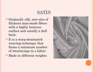 SATIN
 Originally silk, now also of
  filament man-made fibers
  with a highly lustrous
  surface and usually a dull
  back.
 It is a warp-dominated
  weaving technique that
  forms a minimum number
  of interlacings in a fabric
 Made in different weights
 