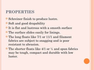 PROPERTIES
 Schreiner finish to produce lustre.
 Soft and good drapability

 It is flat and lustrous with a smooth surface

 The surface slides easily for linings.

 The long floats like 7/1 or 11/1 and filament
  fabrics are subject to snagging and is poor
  resistant to abrasion.
 The shorter floats like 4/1 or ¼ and spun fabrics
  may be tough, compact and durable with low
  luster.
 