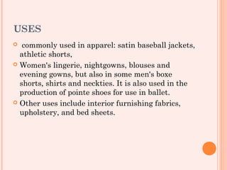 USES
  commonly used in apparel: satin baseball jackets,
  athletic shorts,
 Women's lingerie, nightgowns, blouses and
  evening gowns, but also in some men's boxe
  shorts, shirts and neckties. It is also used in the
  production of pointe shoes for use in ballet.
 Other uses include interior furnishing fabrics,
  upholstery, and bed sheets.
 