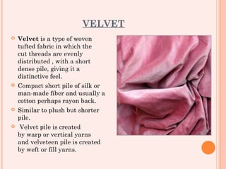 VELVET
   Velvet is a type of woven
    tufted fabric in which the
    cut threads are evenly
    distributed , with a short
    dense pile, giving it a
    distinctive feel.
   Compact short pile of silk or
    man-made fiber and usually a
    cotton perhaps rayon back.
   Similar to plush but shorter
    pile.
    Velvet pile is created
    by warp or vertical yarns
    and velveteen pile is created
    by weft or fill yarns.
 