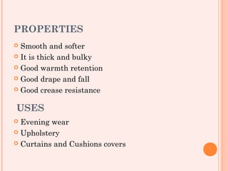 PROPERTIES
 Smooth and softer
 It is thick and bulky

 Good warmth retention

 Good drape and fall

 Good crease resistance


USES
 Evening wear
 Upholstery

 Curtains and Cushions covers
 