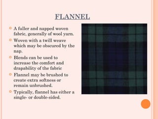FLANNEL
   A fuller and napped woven
    fabric, generally of wool yarn.
   Woven with a twill weave
    which may be obscured by the
    nap.
   Blends can be used to
    increase the comfort and
    drapability of the fabric
   Flannel may be brushed to
    create extra softness or
    remain unbrushed. 
   Typically, flannel has either a
    single- or double-sided.
 
