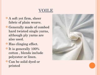 VOILE
 A soft yet firm, sheer
  fabric of plain weave.
 Generally made of combed
  hard twisted single yarns,
  although ply yarns are
  also used.
 Has clinging effect.

 It is generally 100%
  cotton , blends include
  polyester or linen.
 Can be solid dyed or
  printed
 