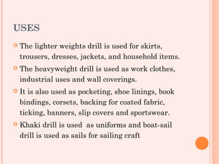 USES
   The lighter weights drill is used for skirts,
    trousers, dresses, jackets, and household items.
   The heavyweight drill is used as work clothes,
    industrial uses and wall coverings.
   It is also used as pocketing, shoe linings, book
    bindings, corsets, backing for coated fabric,
    ticking, banners, slip covers and sportswear.
   Khaki drill is used as uniforms and boat-sail
    drill is used as sails for sailing craft
 