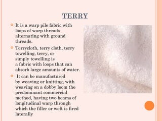 TERRY
   It is a warp pile fabric with
    loops of warp threads
    alternating with ground
    threads.
   Terrycloth, terry cloth, terry
    towelling, terry, or
    simply towelling is
    a fabric with loops that can
    absorb large amounts of water.
    It can be manufactured
    by weaving or knitting, with
    weaving on a dobby loom the
    predominant commercial
    method, having two beams of
    longitudinal warp through
    which the filler or weft is fired
    laterally
 