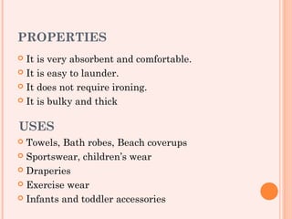 PROPERTIES
 It is very absorbent and comfortable.
 It is easy to launder.

 It does not require ironing.

 It is bulky and thick



USES
 Towels, Bath robes, Beach coverups
 Sportswear, children’s wear

 Draperies

 Exercise wear

 Infants and toddler accessories
 