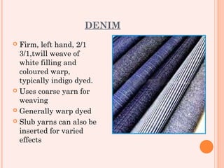 DENIM
 Firm, left hand, 2/1
  3/1,twill weave of
  white filling and
  coloured warp,
  typically indigo dyed.
 Uses coarse yarn for
  weaving
 Generally warp dyed

 Slub yarns can also be
  inserted for varied
  effects
 