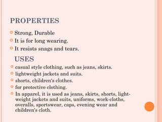 PROPERTIES
 Strong, Durable
 It is for long wearing.

 It resists snags and tears.


    USES
   casual style clothing, such as jeans, skirts.
   lightweight jackets and suits.
   shorts, children's clothes.
   for protective clothing.
   In apparel, it is used as jeans, skirts, shorts, light-
    weight jackets and suits, uniforms, work-cloths,
    overalls, sportswear, caps, evening wear and
    children's cloth.
 