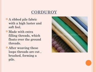 CORDUROY
 A ribbed pile fabric
  with a high luster and
  soft feel.
 Made with extra
  filling threads, which
  floats over the ground
  threads.
 After weaving these
  loops threads are cut ,
  brushed, forming a
  pile.
 