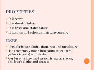 PROPERTIES
 It is warm.
 It is durable fabric

 It is thick and stable fabric

 It absorbs and releases moisture quickly.



USES
 Used for better cloths, draperies and upholstery.
 It is commonly made into pants or trousers,
  jackets (sports) and shirts.
 Corduroy is also used as skirts, suits, slacks,
  children's cloths and dresses.
 