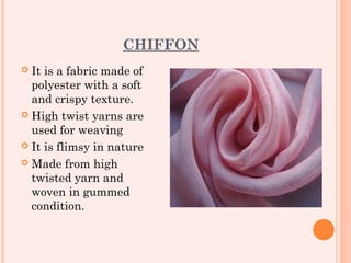 CHIFFON
 It is a fabric made of
  polyester with a soft
  and crispy texture.
 High twist yarns are
  used for weaving
 It is flimsy in nature

 Made from high
  twisted yarn and
  woven in gummed
  condition.
 