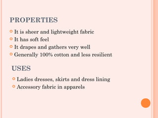 PROPERTIES
 It is sheer and lightweight fabric
 It has soft feel

 It drapes and gathers very well

 Generally 100% cotton and less resilient



USES
  Ladies dresses, skirts and dress lining
  Accessory fabric in apparels
 