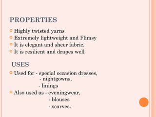 PROPERTIES
 Highly twisted yarns
 Extremely lightweight and Flimsy
 It is elegant and sheer fabric.
 It is resilient and drapes well


USES
 Used for - special occasion dresses,
              - nightgowns,
             - linings
 Also used as - eveningwear,

                  - blouses
                  - scarves.
 