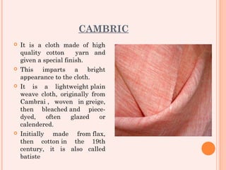 CAMBRIC
   It is a cloth made of high
    quality cotton      yarn and
    given a special finish.
   This imparts a bright
    appearance to the cloth.
   It is a lightweight plain
    weave cloth, originally from
    Cambrai , woven in greige,
    then bleached and piece-
    dyed,    often    glazed   or
    calendered.
   Initially made from flax,
    then cotton in the 19th
    century, it is also called
    batiste
 
