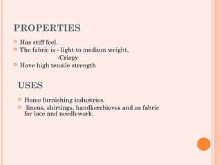 PROPERTIES
   Has stiff feel.
   The fabric is - light to medium weight,
                   -Crispy
   Have high tensile strength


    USES
       Home furnishing industries.
        linens, shirtings, handkerchieves and as fabric
        for lace and needlework.
 