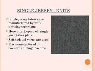 SINGLE JERSEY - KNITS
 Single jersey fabrics are
  manufactured by weft
  knitting technique
 Here interlooping of single
  yarn takes place
 Soft twisted yarns are used

 It is manufactured on
  circular knitting machine
 