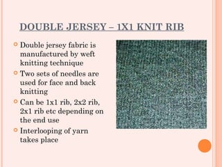 DOUBLE JERSEY – 1X1 KNIT RIB
 Double jersey fabric is
  manufactured by weft
  knitting technique
 Two sets of needles are
  used for face and back
  knitting
 Can be 1x1 rib, 2x2 rib,
  2x1 rib etc depending on
  the end use
 Interlooping of yarn
  takes place
 