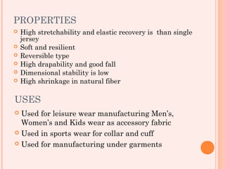 PROPERTIES
   High stretchability and elastic recovery is than single
    jersey
   Soft and resilient
   Reversible type
   High drapability and good fall
   Dimensional stability is low
   High shrinkage in natural fiber

USES
 Used for leisure wear manufacturing Men’s,
  Women’s and Kids wear as accessory fabric
 Used in sports wear for collar and cuff

 Used for manufacturing under garments
 
