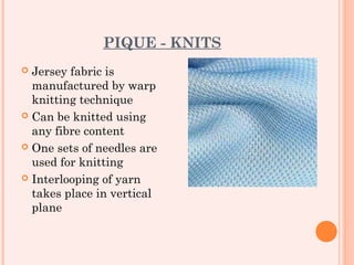 PIQUE - KNITS
 Jersey fabric is
  manufactured by warp
  knitting technique
 Can be knitted using
  any fibre content
 One sets of needles are
  used for knitting
 Interlooping of yarn
  takes place in vertical
  plane
 