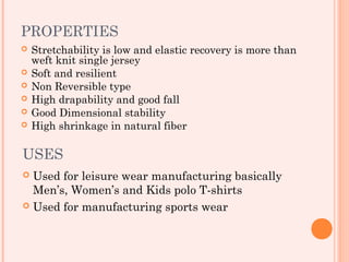 PROPERTIES
   Stretchability is low and elastic recovery is more than
    weft knit single jersey
   Soft and resilient
   Non Reversible type
   High drapability and good fall
   Good Dimensional stability
   High shrinkage in natural fiber

USES
 Used for leisure wear manufacturing basically
  Men’s, Women’s and Kids polo T-shirts
 Used for manufacturing sports wear
 