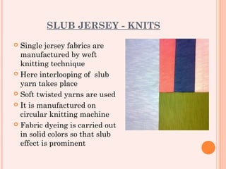 SLUB JERSEY - KNITS
 Single jersey fabrics are
  manufactured by weft
  knitting technique
 Here interlooping of slub
  yarn takes place
 Soft twisted yarns are used

 It is manufactured on
  circular knitting machine
 Fabric dyeing is carried out
  in solid colors so that slub
  effect is prominent
 