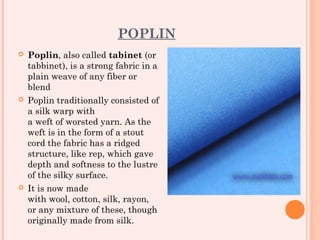 POPLIN
   Poplin, also called tabinet (or
    tabbinet), is a strong fabric in a
    plain weave of any fiber or
    blend
   Poplin traditionally consisted of
    a silk warp with
    a weft of worsted yarn. As the
    weft is in the form of a stout
    cord the fabric has a ridged
    structure, like rep, which gave
    depth and softness to the lustre
    of the silky surface.
   It is now made
    with wool, cotton, silk, rayon,
    or any mixture of these, though
    originally made from silk.
 