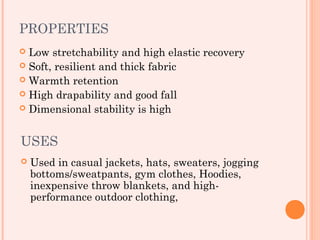 PROPERTIES
 Low stretchability and high elastic recovery
 Soft, resilient and thick fabric
 Warmth retention
 High drapability and good fall
 Dimensional stability is high



USES
   Used in casual jackets, hats, sweaters, jogging
    bottoms/sweatpants, gym clothes, Hoodies,
    inexpensive throw blankets, and high-
    performance outdoor clothing,
 