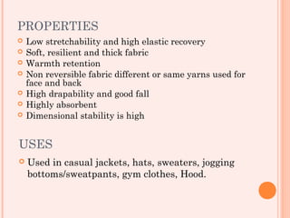 PROPERTIES
   Low stretchability and high elastic recovery
   Soft, resilient and thick fabric
   Warmth retention
   Non reversible fabric different or same yarns used for
    face and back
   High drapability and good fall
   Highly absorbent
   Dimensional stability is high


USES
   Used in casual jackets, hats, sweaters, jogging
    bottoms/sweatpants, gym clothes, Hood.
 