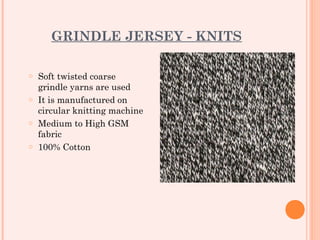 GRINDLE JERSEY - KNITS

o Soft twisted coarse
  grindle yarns are used
o It is manufactured on
  circular knitting machine
o Medium to High GSM
  fabric
o 100% Cotton
 