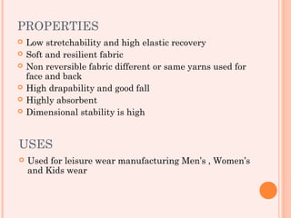 PROPERTIES
   Low stretchability and high elastic recovery
   Soft and resilient fabric
   Non reversible fabric different or same yarns used for
    face and back
   High drapability and good fall
   Highly absorbent
   Dimensional stability is high


USES
   Used for leisure wear manufacturing Men’s , Women’s
    and Kids wear
 