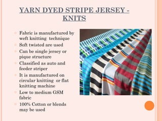 YARN DYED STRIPE JERSEY -
             KNITS
o   Fabric is manufactured by
    weft knitting technique
o   Soft twisted are used
o   Can be single jersey or
    pique structure
o   Classified as auto and
    feeder striper
o   It is manufactured on
    circular knitting or flat
    knitting machine
o   Low to medium GSM
    fabric
o   100% Cotton or blends
    may be used
 