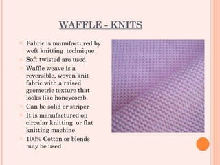 WAFFLE - KNITS
o   Fabric is manufactured by
    weft knitting technique
o   Soft twisted are used
o   Waffle weave is a
    reversible, woven knit
    fabric with a raised
    geometric texture that
    looks like honeycomb.
o   Can be solid or striper
o   It is manufactured on
    circular knitting or flat
    knitting machine
o   100% Cotton or blends
    may be used
 