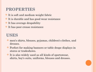 PROPERTIES
   It is soft and medium weight fabric
   It is durable and has good wear resistance
   It has average drapability
   It has poor crease resistance


USES
    men's shirts, blouses, pyjamas, children's clothes, and
     dresses.
    Perfect for making banners or table drape displays in
     stores or tradeshows. 
    It is also widely used as all kinds of sportswear,
     shirts, boy's suits, uniforms, blouses and dresses.
 