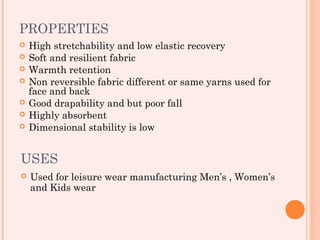 PROPERTIES
   High stretchability and low elastic recovery
   Soft and resilient fabric
   Warmth retention
   Non reversible fabric different or same yarns used for
    face and back
   Good drapability and but poor fall
   Highly absorbent
   Dimensional stability is low


USES
   Used for leisure wear manufacturing Men’s , Women’s
    and Kids wear
 