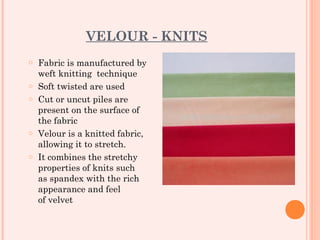 VELOUR - KNITS
o   Fabric is manufactured by
    weft knitting technique
o   Soft twisted are used
o   Cut or uncut piles are
    present on the surface of
    the fabric
o   Velour is a knitted fabric,
    allowing it to stretch.
o   It combines the stretchy
    properties of knits such
    as spandex with the rich
    appearance and feel
    of velvet
 
