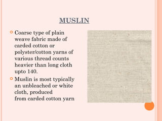 MUSLIN
 Coarse type of plain
  weave fabric made of
  carded cotton or
  polyster/cotton yarns of
  various thread counts
  heavier than long cloth
  upto 140.
 Muslin is most typically
  an unbleached or white
  cloth, produced
  from carded cotton yarn
 