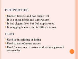 PROPERTIES
 Uneven texture and has crispy feel
 It is a sheer fabric and light weight

 It has elegant look but dull appearance

 It snagging is more and is difficult to sew



USES
 Used as interlining or lining
 Used to manufacture sarees

 Used for scarves , dresses and various garment
  accessories
 