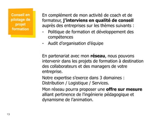 En complément de mon activité de coach et de
formateur, j’interviens en qualité de conseil
auprès des entreprises sur les thèmes suivants :
- Politique de formation et développement des
compétences
- Audit d’organisation d’équipe

En partenariat avec mon réseau, nous pouvons
intervenir dans les projets de formation à destination
des collaborateurs et des managers de votre
entreprise.
Notre expertise s’exerce dans 3 domaines :
Distribution / Logistique / Services.
Mon réseau pourra proposer une offre sur mesure
alliant pertinence de l’ingénierie pédagogique et
dynamisme de l’animation.

131
13

 