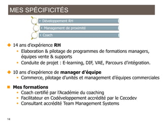 MES SPÉCIFICITÉS
Développement RH
Management de proximité

Coach

 14 ans d’expérience RH
 Elaboration & pilotage de programmes de formations managers,
équipes vente & supports
 Conduite de projet : E-learning, DIF, VAE, Parcours d’intégration.

 10 ans d’expérience de manager d’équipe
 Commerce, pilotage d’unités et management d’équipes commerciales
 Mes formations
 Coach certifié par l’Académie du coaching
 Facilitateur en Codéveloppement accrédité par le Cecodev
 Consultant accrédité Team Management Systems

1414
14

 