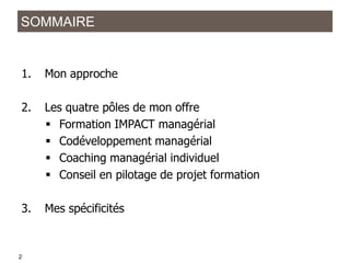 SOMMAIRE

1.

Mon approche

2.

Les quatre pôles de mon offre
 Formation IMPACT managérial
 Codéveloppement managérial
 Coaching managérial individuel
 Conseil en pilotage de projet formation

3.

Mes spécificités

21
2

 