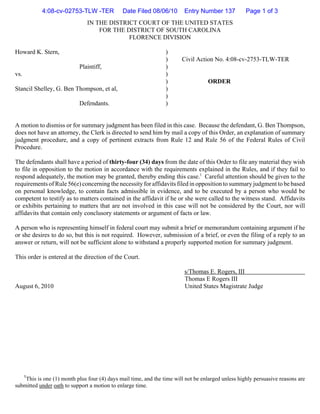 4:08-cv-02753-TLW -TER             Date Filed 08/06/10        Entry Number 137           Page 1 of 3
                               IN THE DISTRICT COURT OF THE UNITED STATES
                                   FOR THE DISTRICT OF SOUTH CAROLINA
                                            FLORENCE DIVISION

Howard K. Stern,                                                 )
                                                                 )      Civil Action No. 4:08-cv-2753-TLW-TER
                           Plaintiff,                            )
vs.                                                              )
                                                                 )                 ORDER
Stancil Shelley, G. Ben Thompson, et al,                         )
                                                                 )
                           Defendants.                           )


A motion to dismiss or for summary judgment has been filed in this case. Because the defendant, G. Ben Thompson,
does not have an attorney, the Clerk is directed to send him by mail a copy of this Order, an explanation of summary
judgment procedure, and a copy of pertinent extracts from Rule 12 and Rule 56 of the Federal Rules of Civil
Procedure.

The defendants shall have a period of thirty-four (34) days from the date of this Order to file any material they wish
to file in opposition to the motion in accordance with the requirements explained in the Rules, and if they fail to
respond adequately, the motion may be granted, thereby ending this case.1 Careful attention should be given to the
requirements of Rule 56(e) concerning the necessity for affidavits filed in opposition to summary judgment to be based
on personal knowledge, to contain facts admissible in evidence, and to be executed by a person who would be
competent to testify as to matters contained in the affidavit if he or she were called to the witness stand. Affidavits
or exhibits pertaining to matters that are not involved in this case will not be considered by the Court, nor will
affidavits that contain only conclusory statements or argument of facts or law.

A person who is representing himself in federal court may submit a brief or memorandum containing argument if he
or she desires to do so, but this is not required. However, submission of a brief, or even the filing of a reply to an
answer or return, will not be sufficient alone to withstand a properly supported motion for summary judgment.

This order is entered at the direction of the Court.

                                                                         s/Thomas E. Rogers, III
                                                                         Thomas E Rogers III
August 6, 2010                                                           United States Magistrate Judge




      1
    This is one (1) month plus four (4) days mail time, and the time will not be enlarged unless highly persuasive reasons are
submitted under oath to support a motion to enlarge time.
 