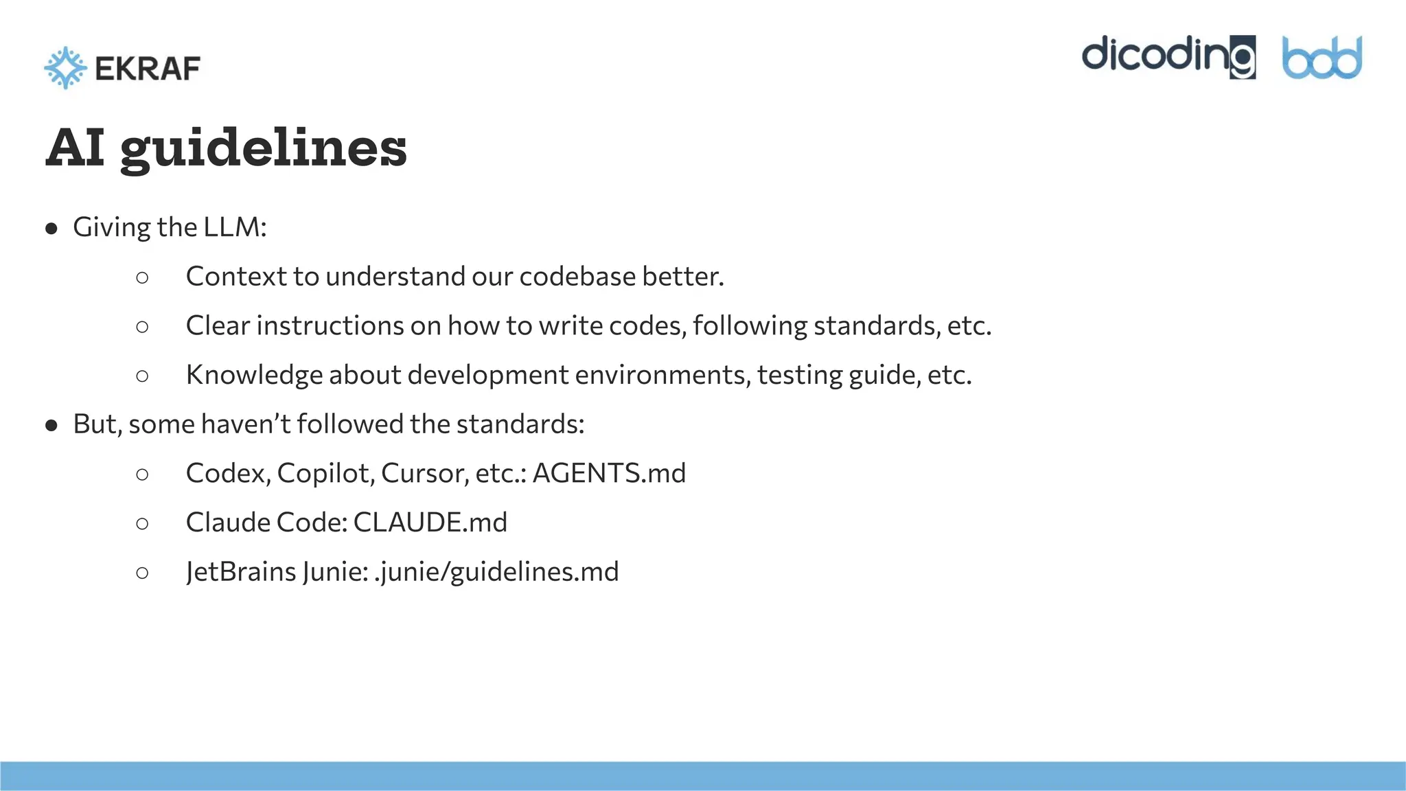 AI guidelines
● Giving the LLM:
○ Context to understand our codebase better.
○ Clear instructions on how to write codes, following standards, etc.
○ Knowledge about development environments, testing guide, etc.
● But, some haven’t followed the standards:
○ Codex, Copilot, Cursor, etc.: AGENTS.md
○ Claude Code: CLAUDE.md
○ JetBrains Junie: .junie/guidelines.md
 