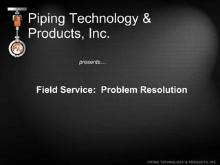 Piping Technology & Products, Inc. presents… Field Service:  Problem Resolution 