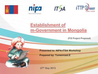 Establishment of
m-Government in Mongolia
Presented to: NIPA-ITSA Workshop
Prepared by: Tumennast.E
27th Sep 2013
(F/S Project Proposal)
 