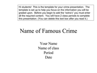 Name of Famous Crime Your Name Name of class Period Date Hi students!  This is the template for your crime presentation.  The template is set up to help you focus on the information you will be graded upon.  Before you begin to add the “extra’s” you must enter all the required content.  You will have 2 class periods to complete this presentation. (You can delete this text box after you read it.) 