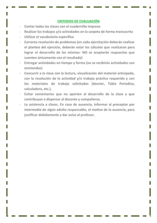CRITERIOS DE EVALUACIÓN
- Contar todas las clases con el cuadernillo impreso
- Realizar los trabajos y/o actividades en la carpeta de forma manuscrita
- Utilizar el vocabulario específico
- Correcta resolución de problemas (en cada ejercitación deberán realizar
el planteo del ejercicio, deberán estar los cálculos que realizaron para
lograr el desarrollo de los mismos- NO se aceptarán respuestas que
cuenten únicamente con el resultado)
- Entregar actividades en tiempo y forma (no se recibirán actividades con
enmiendas)
- Concurrir a la clase con la lectura, visualización del material anticipado,
con la resolución de la actividad y/o trabajo práctico requerido y con
los materiales de trabajo solicitados (dossier, Tabla Periodica,
calculadora, etc.).
- Evitar comentarios que no aporten al desarrollo de la clase y que
contribuyan a dispersar al docente y compañeros.
- La asistencia a clases. En caso de ausencia, informar al preceptor por
intermedio de algún adulto responsable, el motivo de la ausencia, para
justificar debidamente y dar aviso al profesor.
 